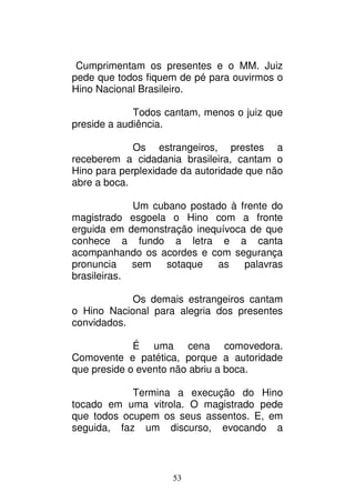 53
Cumprimentam os presentes e o MM. Juiz
pede que todos fiquem de pé para ouvirmos o
Hino Nacional Brasileiro.
Todos cantam, menos o juiz que
preside a audiência.
Os estrangeiros, prestes a
receberem a cidadania brasileira, cantam o
Hino para perplexidade da autoridade que não
abre a boca.
Um cubano postado à frente do
magistrado esgoela o Hino com a fronte
erguida em demonstração inequívoca de que
conhece a fundo a letra e a canta
acompanhando os acordes e com segurança
pronuncia sem sotaque as palavras
brasileiras.
Os demais estrangeiros cantam
o Hino Nacional para alegria dos presentes
convidados.
É uma cena comovedora.
Comovente e patética, porque a autoridade
que preside o evento não abriu a boca.
Termina a execução do Hino
tocado em uma vitrola. O magistrado pede
que todos ocupem os seus assentos. E, em
seguida, faz um discurso, evocando a
 