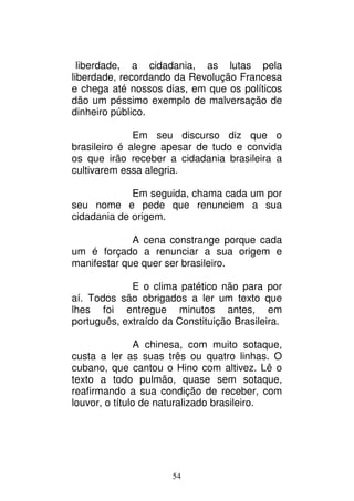54
liberdade, a cidadania, as lutas pela
liberdade, recordando da Revolução Francesa
e chega até nossos dias, em que os políticos
dão um péssimo exemplo de malversação de
dinheiro público.
Em seu discurso diz que o
brasileiro é alegre apesar de tudo e convida
os que irão receber a cidadania brasileira a
cultivarem essa alegria.
Em seguida, chama cada um por
seu nome e pede que renunciem a sua
cidadania de origem.
A cena constrange porque cada
um é forçado a renunciar a sua origem e
manifestar que quer ser brasileiro.
E o clima patético não para por
aí. Todos são obrigados a ler um texto que
lhes foi entregue minutos antes, em
português, extraído da Constituição Brasileira.
A chinesa, com muito sotaque,
custa a ler as suas três ou quatro linhas. O
cubano, que cantou o Hino com altivez. Lê o
texto a todo pulmão, quase sem sotaque,
reafirmando a sua condição de receber, com
louvor, o título de naturalizado brasileiro.
 