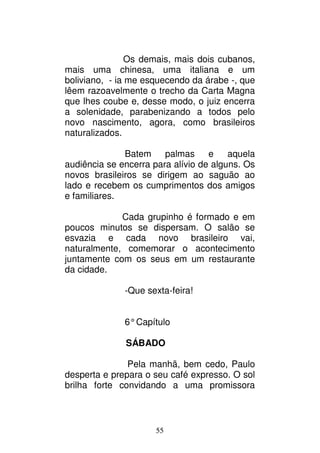 55
Os demais, mais dois cubanos,
mais uma chinesa, uma italiana e um
boliviano, - ia me esquecendo da árabe -, que
lêem razoavelmente o trecho da Carta Magna
que lhes coube e, desse modo, o juiz encerra
a solenidade, parabenizando a todos pelo
novo nascimento, agora, como brasileiros
naturalizados.
Batem palmas e aquela
audiência se encerra para alívio de alguns. Os
novos brasileiros se dirigem ao saguão ao
lado e recebem os cumprimentos dos amigos
e familiares.
Cada grupinho é formado e em
poucos minutos se dispersam. O salão se
esvazia e cada novo brasileiro vai,
naturalmente, comemorar o acontecimento
juntamente com os seus em um restaurante
da cidade.
-Que sexta-feira!
6°Capítulo
SÁBADO
Pela manhã, bem cedo, Paulo
desperta e prepara o seu café expresso. O sol
brilha forte convidando a uma promissora
 