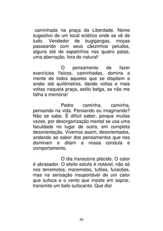 56
caminhada na praça da Liberdade. Nome
sugestivo de um local eclético onde se vê de
tudo. Vendedor de bugigangas, moças
passeando com seus cãezinhos peludos,
alguns até de sapatinhos nas quatro patas,
uma aberração, fora do natural!
O pensamento de fazer
exercícios físicos, caminhadas, domina a
mente de todos aqueles que se dispõem a
andar até quilômetros, dando voltas e mais
voltas naquela praça, estilo belga, se não me
falha a memória!
Pedro caminha, caminha,
pensando na vida. Pensando ou imaginando?
Não se sabe. É difícil saber, porque muitas
vezes, por desorganização mental se usa uma
faculdade no lugar de outra, em completa
desorientação. Vivemos assim, desorientados,
andando ao sabor dos pensamentos que nos
dominam e ditam a nossa conduta e
comportamento.
O dia transcorre plácido. O calor
é abrasador. O efeito estufa é notável, não só
nos terremotos, maremotos, tufões, furacões,
mas na sensação insuportável de um calor
que sufoca e o vento que insiste em soprar,
transmite um bafo sufocante. Que dia!
 