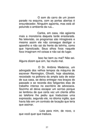 57
O som do carro de um jovem
parado na esquina, com as portas abertas é
ensurdecedor. Ninguém agüenta, mas está ali
poluindo o ambiente da rua...
Carlos, em casa, não agüenta
mais a monotonia daquela tarde ensolarada.
Na televisão, os programas são intragáveis e
mesmo assim ele não consegue desligar o
aparelho e não sai da frente da telinha, como
que hipnotizado. Seus olhos fixos naquele
foco imaginam mil coisas e não sai do lugar.
Isso faz bem ou mal? Não sei.
Alguns dizem que sim, faz muito mal.
O Dr. Antônio Medeiros, um
advogado dos velhos tempos da máquina de
escrever Remington, Olivetti, hoje obsoletas,
recostado na poltrona da ampla sala de estar
de sua casa, se deixa entregar nos braços do
passado e se recorda dos fatigantes dias de
trabalho intenso no escritório de advocacia.
Sozinho ali deixa escapar um sorriso porque
se lembrou de que certa vez um cliente aflito
ao telefone lhe pediu que traduzisse uma
expressão, segundo ele, no idioma inglês, que
havia lido em um contrato de locação que teria
que assinar.
-Leia para mim, de novo, o
que você quer que traduza.
 