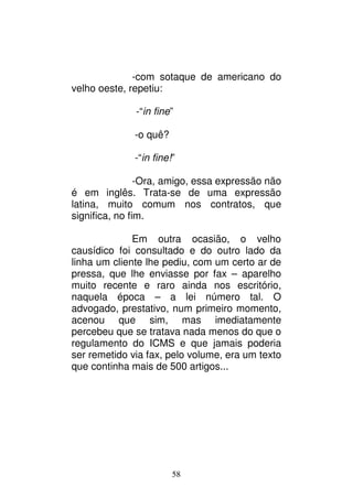 58
-com sotaque de americano do
velho oeste, repetiu:
-“in fine”
-o quê?
-“in fine!”
-Ora, amigo, essa expressão não
é em inglês. Trata-se de uma expressão
latina, muito comum nos contratos, que
significa, no fim.
Em outra ocasião, o velho
causídico foi consultado e do outro lado da
linha um cliente lhe pediu, com um certo ar de
pressa, que lhe enviasse por fax – aparelho
muito recente e raro ainda nos escritório,
naquela época – a lei número tal. O
advogado, prestativo, num primeiro momento,
acenou que sim, mas imediatamente
percebeu que se tratava nada menos do que o
regulamento do ICMS e que jamais poderia
ser remetido via fax, pelo volume, era um texto
que continha mais de 500 artigos...
 