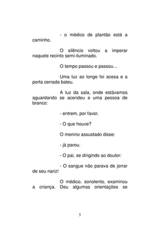 5
- o médico de plantão está a
caminho.
O silêncio voltou a imperar
naquele recinto semi-iluminado.
O tempo passou e passou...
Uma luz ao longe foi acesa e a
porta cerrada bateu.
A luz da sala, onde estávamos
aguardando se acendeu e uma pessoa de
branco:
- entrem, por favor.
- O que houve?
O menino assustado disse:
- já parou.
- O pai, se dirigindo ao doutor:
- O sangue não parava de jorrar
de seu nariz!
O médico, sonolento, examinou
a criança. Deu algumas orientações se
 