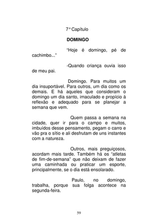 59
7°Capítulo
DOMINGO
“Hoje é domingo, pé de
cachimbo...”
-Quando criança ouvia isso
de meu pai.
Domingo. Para muitos um
dia insuportável. Para outros, um dia como os
demais. E há aqueles que consideram o
domingo um dia santo, imaculado e propício à
reflexão e adequado para se planejar a
semana que vem.
Quem passa a semana na
cidade, quer ir para o campo e muitos,
imbuídos desse pensamento, pegam o carro e
vão pra o sítio e ali desfrutam de uns instantes
com a natureza.
Outros, mais preguiçosos,
acordam mais tarde. Também há os “atletas
de fim-de-semana” que não deixam de fazer
uma caminhada ou praticar um esporte,
principalmente, se o dia está ensolarado.
Paulo, no domingo,
trabalha, porque sua folga acontece na
segunda-feira.
 