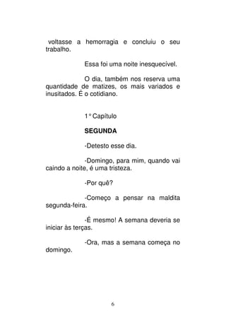 6
voltasse a hemorragia e concluiu o seu
trabalho.
Essa foi uma noite inesquecível.
O dia, também nos reserva uma
quantidade de matizes, os mais variados e
inusitados. É o cotidiano.
1°Capítulo
SEGUNDA
-Detesto esse dia.
-Domingo, para mim, quando vai
caindo a noite, é uma tristeza.
-Por quê?
-Começo a pensar na maldita
segunda-feira.
-É mesmo! A semana deveria se
iniciar às terças.
-Ora, mas a semana começa no
domingo.
 