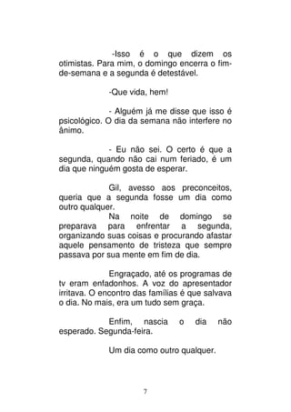 7
-Isso é o que dizem os
otimistas. Para mim, o domingo encerra o fim-
de-semana e a segunda é detestável.
-Que vida, hem!
- Alguém já me disse que isso é
psicológico. O dia da semana não interfere no
ânimo.
- Eu não sei. O certo é que a
segunda, quando não cai num feriado, é um
dia que ninguém gosta de esperar.
Gil, avesso aos preconceitos,
queria que a segunda fosse um dia como
outro qualquer.
Na noite de domingo se
preparava para enfrentar a segunda,
organizando suas coisas e procurando afastar
aquele pensamento de tristeza que sempre
passava por sua mente em fim de dia.
Engraçado, até os programas de
tv eram enfadonhos. A voz do apresentador
irritava. O encontro das famílias é que salvava
o dia. No mais, era um tudo sem graça.
Enfim, nascia o dia não
esperado. Segunda-feira.
Um dia como outro qualquer.
 