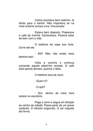 8
Carlos acordava bem cedinho. Ia
direto para o banho. Não importava se na
noite anterior tomara uma “chuveirada”.
Estava bem disposto. Preparava
o café da manhã. Cantarolava. Parecia estar
de bem com a vida.
O telefone da copa soa forte.
Corre até ele.
- Alô? Não, não existe essa
pessoa aqui.
Volta à cozinha e continua
comendo aquele pãozinho torrado. O café
está quente demais, queima o lábio.
O telefone toca de novo.
- Quem é?
- O quê?
- Sim, dentro de meia hora
estarei no escritório.
Pega o carro e segue em direção
ao centro da cidade. Passa perto de um grave
acidente. O trânsito engarrafa. O sol naquele
dia fervia.
 