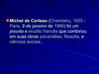 Michel de Certeau  ( Chambéry ,  1925  -  Paris ,  9 de janeiro  de  1986 ) foi um  jesuíta  e  erudito   francês  que combinou em suas obras  psicanálise ,  filosofia , e  ciências sociais .  