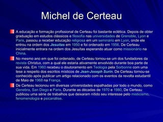 Michel de Certeau A educação e formação profissional de Certeau foi bastante eclética. Depois de obter graduação em estudos clássicos e  filosofia  nas  universidades  de  Grenoble ,  Lyon  e  Paris , passou a receber educação  religiosa  em um  seminário  em  Lyon , onde ele entrou na ordem dos  Jesuítas  em  1950  e foi ordenado em  1956 . De Certeau inicialmente entrara na ordem dos Jesuítas esperando atuar como  missionário  na  China . No mesmo ano em que foi ordenado, de Certeau tornou-se um dos fundadores da  revista   Christus , com a qual ele estaria ativamente envolvido durante boa parte de sua vida. Em  1960  recebeu o doutoramento em  Teologia  pela  Sorbonne  com uma tese a respeito dos escritos místicos de  Jean-Joseph  Surin . De Certeau tornou-se conhecido após publicar um artigo relacionado com os eventos da revolta estudantil de Maio de  1968  na  França . De Certeau lecionou em diversas universidades espalhadas por todo o mundo, como  Genebra ,  San Diego  e  Paris . Durante as décadas de  1970  e  1980 , De Certeau publicou uma série de trabalhos que deixaram nítido seu interesse pelo  misticismo ,  fenomenologia  e  psicanálise . 