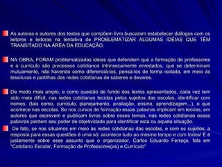 As autoras e autores dos textos que compõem livro buscaram estabelecer diálogos com os leitores e leitoras na tentativa de PROBLEMATIZAR ALGUMAS IDÉIAS QUE TÊM TRANSITADO NA ÁREA DA EDUCAÇÃO.  NA OBRA, FORAM problematizadas idéias que defendem que a formação de professores e o currículo são processos cotidianos intrinsecamente enredados, que se determinam mutuamente, não havendo como diferenciá-los, pensá-los de forma isolada, em meio às tessituras e partilhas das redes cotidianas de saberes e deveres.  De modo mais amplo, e como questão de fundo dos textos apresentados, cada vez tem sido mais difícil, nas redes cotidianas tecidas pelos sujeitos das escolas, identificar com nomes, (tais como, currículo, planejamento, avaliação, ensino, aprendizagem...), o que acontece nas escolas. Se nos cursos de formação essas palavras implicam em teorias, em autores que escrevem e publicam livros sobre esses temas, nas redes cotidianas essas palavras perdem seu poder de objetividade para identificar esta ou aquela situação. De fato, se nos situamos em meio às redes cotidianas das escolas, e com os sujeitos, a resposta para essas questões é uma só: acontece tudo ao mesmo tempo e com todos! E é justamente sobre esse assunto que o organizador, Carlos Eduardo Ferraço, fala em "Cotidiano Escolar, Formação de Professores(as) e Currículo"  