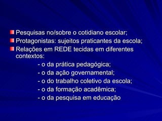 Pesquisas no/sobre o cotidiano escolar; Protagonistas: sujeitos praticantes da escola; Relações em REDE tecidas em diferentes contextos:  - o da prática pedagógica; - o da ação governamental; - o do trabalho coletivo da escola; - o da formação acadêmica; - o da pesquisa em educação  