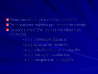 Pesquisas no/sobre o cotidiano escolar; Protagonistas: sujeitos praticantes da escola; Relações em REDE tecidas em diferentes contextos:  - o da prática pedagógica; - o da ação governamental; - o do trabalho coletivo da escola; - o da formação acadêmica; - o da pesquisa em educação   