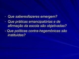 Que saberesfazeres emergem? Que práticas emancipatórias e de afirmação da escola são objetivadas? - Que políticas contra-hegemônicas são instituídas? 