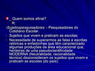 _ Quem somos afinal? R:  - Sujeitospesquisadores :   - Pesquisadores do Cotidiano Escolar. Sujeitos que vivem e praticam as escolas; Necessidade de superarmos as falas e escritas retóricas e enfadonhas que têm caracterizado algumas produções da área educacional que, herdeiras de uma pseudocientificidade MODERNA (Neutralidade, racionalidade técnica) desconsideram os sujeitos que vivem e praticam as escolas (do país).  