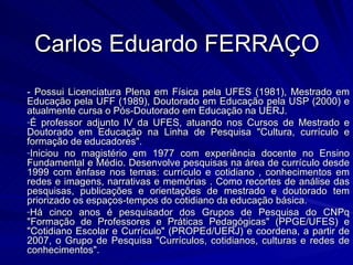Carlos Eduardo FERRAÇO - Possui Licenciatura Plena em Física pela UFES (1981), Mestrado em Educação pela UFF (1989), Doutorado em Educação pela USP (2000) e atualmente cursa o Pós-Doutorado em Educação na UERJ.  É professor adjunto IV da UFES, atuando nos Cursos de Mestrado e Doutorado em Educação na Linha de Pesquisa "Cultura, currículo e formação de educadores".  Iniciou no magistério em 1977 com experiência docente no Ensino Fundamental e Médio. Desenvolve pesquisas na área de currículo desde 1999 com ênfase nos temas: currículo e cotidiano , conhecimentos em redes e imagens, narrativas e memórias . Como recortes de análise das pesquisas, publicações e orientações de mestrado e doutorado tem priorizado os espaços-tempos do cotidiano da educação básica.  Há cinco anos é pesquisador dos Grupos de Pesquisa do CNPq "Formação de Professores e Práticas Pedagógicas" (PPGE/UFES) e "Cotidiano Escolar e Currículo" (PROPEd/UERJ) e coordena, a partir de 2007, o Grupo de Pesquisa "Currículos, cotidianos, culturas e redes de conhecimentos". 