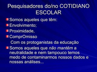 Pesquisadores do/no COTIDIANO ESCOLAR Somos aqueles que têm: Envolvimento; Proximidade,  ComprOmisso Com os protoganistas da educação Somos aqueles que  não mantêm  a neutralidade e nem tampouco temos medo de contaminarmos nossos dados e nossas análises...  