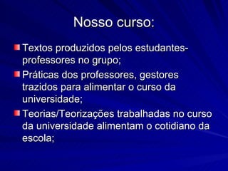 Nosso curso: Textos produzidos pelos estudantes-professores no grupo; Práticas dos professores, gestores trazidos para alimentar o curso da universidade; Teorias/Teorizações trabalhadas no curso da universidade alimentam o cotidiano da escola; 
