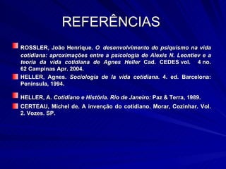 REFERÊNCIAS  ROSSLER, João Henrique.  O   desenvolvimento do psiquismo na vida cotidiana: aproximações entre a psicologia de Alexis N. Leontiev e a teoria da vida cotidiana de Agnes Heller  Cad. CEDES vol.  4 no. 62 Campinas Apr. 2004.  HELLER, Agnes.  Sociologia de la vida cotidiana.  4. ed. Barcelona: Península, 1994.  HELLER, A.  Cotidiano e História. Rio de Janeiro:  Paz & Terra, 1989.   CERTEAU, Michel de. A invenção do cotidiano. Morar, Cozinhar. Vol. 2. Vozes. SP.  