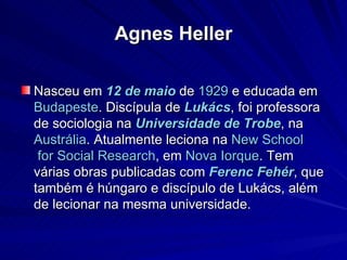 Agnes Heller Nasceu em  12 de maio  de  1929  e educada em  Budapeste . Discípula de  Lukács , foi professora de sociologia na  Universidade de  Trobe , na  Austrália . Atualmente leciona na  New  School  for Social  Research , em  Nova Iorque . Tem várias obras publicadas com  Ferenc   Fehér , que também é húngaro e discípulo de Lukács, além de lecionar na mesma universidade. 