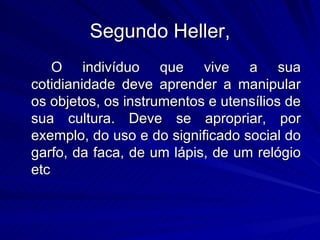 Segundo Heller, O indivíduo que vive a sua cotidianidade deve aprender a manipular os objetos, os instrumentos e utensílios de sua cultura. Deve se apropriar, por exemplo, do uso e do significado social do garfo, da faca, de um lápis, de um relógio etc  