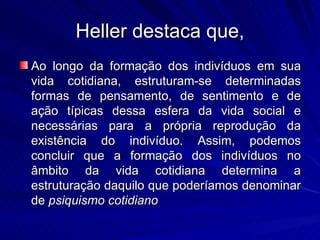 Heller destaca que, Ao longo da formação dos indivíduos em sua vida cotidiana, estruturam-se determinadas formas de pensamento, de sentimento e de ação típicas dessa esfera da vida social e necessárias para a própria reprodução da existência do indivíduo. Assim, podemos concluir que a formação dos indivíduos no âmbito da vida cotidiana determina a estruturação daquilo que poderíamos denominar de  psiquismo cotidiano   