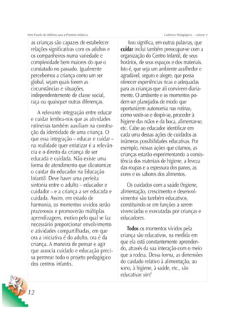 Série Fundo do Milênio para a Primeira Infância                         Cadernos Pedagógicos – volume 4

  as crianças são capazes de estabelecer               Isso significa, em outras palavras, que
  relações significativas com os adultos e        cuidar inclui também preocupar-se com a
  os companheiros numa variedade e                organização do Centro Infantil, de seus
  complexidade bem maiores do que o               horários, de seus espaços e dos materiais.
  constatado no passado. Igualmente               Isto é, que seja um ambiente acolhedor e
  percebemos a criança como um ser                agradável, seguro e alegre, que possa
  global, sejam quais forem as                    oferecer experiências ricas e adequadas
  circunstâncias e situações,                     para as crianças que ali convivem diaria-
  independentemente de classe social,             mente. O ambiente e os momentos po-
  raça ou quaisquer outras diferenças.            dem ser planejados de modo que
                                                  oportunizem autonomia nas rotinas,
     A relevante integração entre educar          como vestir-se e despir-se, proceder à
  e cuidar lembra-nos que as atividades           higiene das mãos e da boca, alimentar-se,
  rotineiras também auxiliam na constru-          etc. Cabe ao educador identificar em
  ção da identidade de uma criança. O             cada uma dessas ações de cuidados as
  que essa integração – educar e cuidar –         inúmeras possibilidades educativas. Por
  na realidade quer enfatizar é a relevân-        exemplo, nessas ações que citamos, as
  cia e o direito da criança de ser               crianças estarão experimentando a consis-
  educada e cuidada. Não existe uma               tência dos materiais de higiene, a leveza
  forma de atendimento que dicotomize             das roupas e a espessura dos panos, as
  o cuidar do educador na Educação                cores e os sabores dos alimentos.
  Infantil. Deve haver uma perfeita
  sintonia entre o adulto – educador e               Os cuidados com a saúde (higiene,
  cuidador – e a criança a ser educada e          alimentação, crescimento e desenvol-
  cuidada. Assim, em estado de                    vimento) são também educativos,
  harmonia, os momentos vividos serão             constituindo-se em funções a serem
  prazerosos e promoverão múltiplas               vivenciadas e executadas por crianças e
  aprendizagens, motivo pelo qual se faz          educadores.
  necessário proporcionar envolvimento
  e atividades compartilhadas, em que                Todos os momentos vividos pela
  ora a iniciativa é do adulto, ora é da          criança são educativos, na medida em
  criança. A maneira de pensar e agir             que ela está constantemente aprenden-
  que associa cuidado e educação preci-           do, através da sua interação com o meio
  sa permear todo o projeto pedagógico            que a rodeia. Dessa forma, as dimensões
  dos centros infantis.                           do cuidado relativo à alimentação, ao
                                                  sono, à higiene, à saúde, etc., são
                                                  educativas sim!


12
 