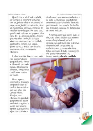 Cadernos Pedagógicos – volume 4                            Série Fundo do Milênio para a Primeira Infância

     Quando trocar a fralda de um bebê,       atendidos em suas necessidades básicas e
  por exemplo, é importante conversar         de afeto. A educação e o cuidado são
  com ele, pois os olhos se encontram, há     uma necessidade e um direito da criança
  toque, sensação tátil e movimento; este é   primeiramente, mas também das famílias
  um momento de interação, momento de         que depositam confiança no trabalho que
  vínculo e aprendizagem. Por outro lado,     os centros realizam.
  quando você está com um grupo na faixa
  etária de 4 a 5 anos realizando a higiene       A maneira como você recebe, todos os
  que antecede o lanche, há diálogos          dias, cada criança e tudo o que acontece
  sobre esse momento e sua necessidade,       com vocês até a hora da saída são
  igualmente o contato com a água,            vivências que contribuem para o desenvol-
  quente ou fria, a fricção com a toalha.     vimento infantil, são geradoras de
  Novamente este é um momento                 conhecimento e, portanto, educativas.
  educativo!                                  Então, o conjunto de todas essas experiên-
                                              cias que se interpenetram são,
     E o lanche então! Rico encontro social   intrinsecamente, educação e cuidado.
  e de aprendizado em
  que partilhamos, vemos
  se há comida para todo
  mundo, diferenciamos
  alimentos, comparamos,
  classificamos e assim
  por diante.
     Outro aspecto
  importante a destacar é
  a expectativa que as
  famílias têm ao deixa-
  rem seus filhos nos
                                                                                                             Foto: Estúdio CRIANÇAS CRIATIVAS / PRODEI / Gian Calvi




  Centros Infantis.
  Almejam uma
  educação de qualidade,
  que promova o desen-
  volvimento cognitivo e
  social, mas também
  esperam que seus filhos
  sejam bem cuidados e


                                                                                                    13
 