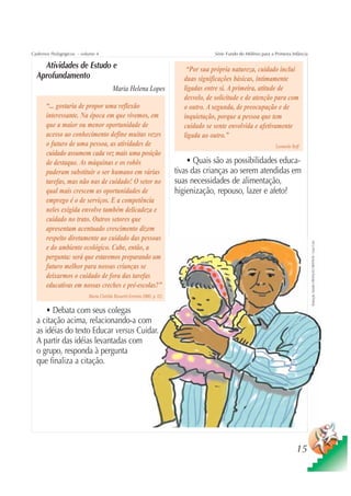 Cadernos Pedagógicos – volume 4                                                          Série Fundo do Milênio para a Primeira Infância

    Atividades de Estudo e                                                     “Por sua própria natureza, cuidado inclui
  Aprofundamento                                                              duas significações básicas, intimamente
                                         Maria Helena Lopes                   ligadas entre si. A primeira, atitude de
                                                                              desvelo, de solicitude e de atenção para com
      “... gostaria de propor uma reflexão                                    o outro. A segunda, de preocupação e de
      interessante. Na época em que vivemos, em                               inquietação, porque a pessoa que tem
      que a maior ou menor oportunidade de                                    cuidado se sente envolvida e afetivamente
      acesso ao conhecimento define muitas vezes                              ligada ao outro.”
      o futuro de uma pessoa, as atividades de                                                                         Leonardo Boff
      cuidado assumem cada vez mais uma posição
      de destaque. As máquinas e os robôs                                      • Quais são as possibilidades educa-
      puderam substituir o ser humano em várias                            tivas das crianças ao serem atendidas em
      tarefas, mas não nas de cuidado! O setor no                          suas necessidades de alimentação,
      qual mais crescem as oportunidades de                                higienização, repouso, lazer e afeto?
      emprego é o de serviços. E a competência
      neles exigida envolve também delicadeza e
      cuidado no trato. Outros setores que
      apresentam acentuado crescimento dizem
      respeito diretamente ao cuidado das pessoas




                                                                                                                                           Ilustração: Estúdio CRIANÇAS CRIATIVAS / Gian Calvi
      e do ambiente ecológico. Cabe, então, a
      pergunta: será que estaremos preparando um
      futuro melhor para nossas crianças se
      deixarmos o cuidado de fora das tarefas
      educativas em nossas creches e pré-escolas?”
                          Maria Clotilde Rossetti-Ferreira (2003, p. 12)

      • Debata com seus colegas
  a citação acima, relacionando-a com
  as idéias do texto Educar versus Cuidar.
  A partir das idéias levantadas com
  o grupo, responda à pergunta
  que finaliza a citação.




                                                                                                                                  15
 