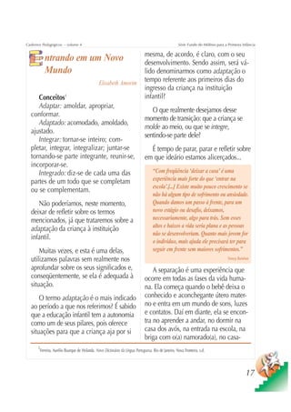 Cadernos Pedagógicos – volume 4                                                                      Série Fundo do Milênio para a Primeira Infância

                                                                              mesma, de acordo, é claro, com o seu
          ntrando em um Novo                                                  desenvolvimento. Sendo assim, será vá-
          Mundo                                                               lido denominarmos como adaptação o
                                               Elisabeth Amorim               tempo referente aos primeiros dias do
                                                                              ingresso da criança na instituição
     Conceitos1                                                               infantil?
     Adaptar: amoldar, apropriar,
                                                                                 O que realmente desejamos desse
  conformar.
                                                                              momento de transição: que a criança se
     Adaptado: acomodado, amoldado,
                                                                              molde ao meio, ou que se integre,
  ajustado.
                                                                              sentindo-se parte dele?
     Integrar: tornar-se inteiro; com-
  pletar, integrar, integralizar; juntar-se                                     É tempo de parar, parar e refletir sobre
  tornando-se parte integrante, reunir-se,                                    em que ideário estamos alicerçados...
  incorporar-se.
     Integrado: diz-se de cada uma das                                             “Com freqüência ‘deixar a casa’ é uma
  partes de um todo que se completam                                               experiência mais forte do que ‘entrar na
                                                                                   escola’.[...] Existe muito pouco crescimento se
  ou se complementam.
                                                                                   não há algum tipo de sofrimento ou ansiedade.
     Não poderíamos, neste momento,                                                Quando damos um passo à frente, para um
  deixar de refletir sobre os termos                                               novo estágio ou desafio, deixamos,
  mencionados, já que trataremos sobre a                                           necessariamente, algo para trás. Sem esses
                                                                                   altos e baixos a vida seria plana e as pessoas
  adaptação da criança à instituição
                                                                                   não se desenvolveriam. Quanto mais jovem for
  infantil.
                                                                                   o indivíduo, mais ajuda ele precisará ter para
      Muitas vezes, e esta é uma delas,                                            seguir em frente sem maiores sofrimentos.”
  utilizamos palavras sem realmente nos                                                                                            Nancy Balaban

  aprofundar sobre os seus significados e,                                        A separação é uma experiência que
  conseqüentemente, se ela é adequada à                                       ocorre em todas as fases da vida huma-
  situação.                                                                   na. Ela começa quando o bebê deixa o
      O termo adaptação é o mais indicado                                     conhecido e aconchegante útero mater-
  ao período a que nos referimos? É sabido                                    no e entra em um mundo de sons, luzes
  que a educação infantil tem a autonomia                                     e contatos. Daí em diante, ela se encon-
  como um de seus pilares, pois oferece                                       tra no aprender a andar, no dormir na
  situações para que a criança aja por si                                     casa dos avós, na entrada na escola, na
                                                                              briga com o(a) namorado(a), no casa-
      1
       Ferreira, Aurélio Buarque de Holanda. Novo Dicionário da Língua Portuguesa. Rio de Janeiro, Nova Fronteira, s.d.




                                                                                                                                              17
 