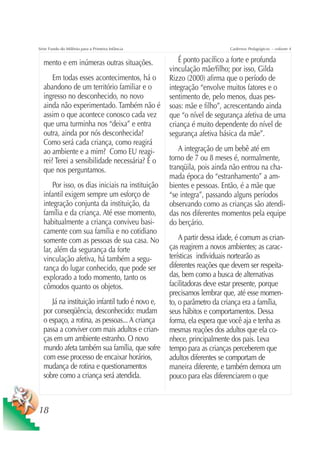 Série Fundo do Milênio para a Primeira Infância                         Cadernos Pedagógicos – volume 4


  mento e em inúmeras outras situações.              É ponto pacífico a forte e profunda
                                                  vinculação mãe/filho; por isso, Gilda
      Em todas esses acontecimentos, há o         Rizzo (2000) afirma que o período de
  abandono de um território familiar e o          integração “envolve muitos fatores e o
  ingresso no desconhecido, no novo               sentimento de, pelo menos, duas pes-
  ainda não experimentado. Também não é           soas: mãe e filho”, acrescentando ainda
  assim o que acontece conosco cada vez           que “o nível de segurança afetiva de uma
  que uma turminha nos “deixa” e entra            criança é muito dependente do nível de
  outra, ainda por nós desconhecida?              segurança afetiva básica da mãe”.
  Como será cada criança, como reagirá
  ao ambiente e a mim? Como EU reagi-                A integração de um bebê até em
  rei? Terei a sensibilidade necessária? É o      torno de 7 ou 8 meses é, normalmente,
  que nos perguntamos.                            tranqüila, pois ainda não entrou na cha-
                                                  mada época do “estranhamento” a am-
      Por isso, os dias iniciais na instituição   bientes e pessoas. Então, é a mãe que
  infantil exigem sempre um esforço de            “se integra”, passando alguns períodos
  integração conjunta da instituição, da          observando como as crianças são atendi-
  família e da criança. Até esse momento,         das nos diferentes momentos pela equipe
  habitualmente a criança conviveu basi-          do berçário.
  camente com sua família e no cotidiano
  somente com as pessoas de sua casa. No              A partir dessa idade, é comum as crian-
  lar, além da segurança da forte                 ças reagirem a novos ambientes; as carac-
  vinculação afetiva, há também a segu-           terísticas individuais nortearão as
  rança do lugar conhecido, que pode ser          diferentes reações que devem ser respeita-
  explorado a todo momento, tanto os              das, bem como a busca de alternativas
  cômodos quanto os objetos.                      facilitadoras deve estar presente, porque
                                                  precisamos lembrar que, até esse momen-
     Já na instituição infantil tudo é novo e,    to, o parâmetro da criança era a família,
  por conseqüência, desconhecido: mudam           seus hábitos e comportamentos. Dessa
  o espaço, a rotina, as pessoas... A criança     forma, ela espera que você aja e tenha as
  passa a conviver com mais adultos e crian-      mesmas reações dos adultos que ela co-
  ças em um ambiente estranho. O novo             nhece, principalmente dos pais. Leva
  mundo afeta também sua família, que sofre       tempo para as crianças perceberem que
  com esse processo de encaixar horários,         adultos diferentes se comportam de
  mudança de rotina e questionamentos             maneira diferente, e também demora um
  sobre como a criança será atendida.             pouco para elas diferenciarem o que



18
 