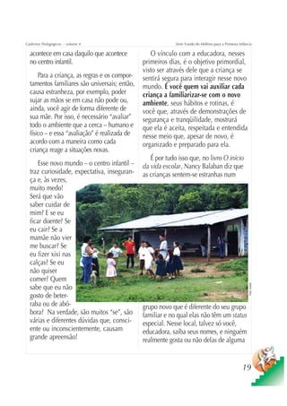 Cadernos Pedagógicos – volume 4                             Série Fundo do Milênio para a Primeira Infância

  acontece em casa daquilo que acontece           O vínculo com a educadora, nesses
  no centro infantil.                          primeiros dias, é o objetivo primordial,
                                               visto ser através dele que a criança se
      Para a criança, as regras e os compor-   sentirá segura para interagir nesse novo
  tamentos familiares são universais; então,   mundo. É você quem vai auxiliar cada
  causa estranheza, por exemplo, poder         criança a familiarizar-se com o novo
  sujar as mãos se em casa não pode ou,        ambiente, seus hábitos e rotinas, é
  ainda, você agir de forma diferente de       você que, através de demonstrações de
  sua mãe. Por isso, é necessário “avaliar”    segurança e tranqüilidade, mostrará
  todo o ambiente que a cerca – humano e       que ela é aceita, respeitada e entendida
  físico – e essa “avaliação” é realizada de   nesse meio que, apesar de novo, é
  acordo com a maneira como cada               organizado e preparado para ela.
  criança reage a situações novas.
                                                  É por tudo isso que, no livro O início
      Esse novo mundo – o centro infantil –    da vida escolar, Nancy Balaban diz que
  traz curiosidade, expectativa, inseguran-    as crianças sentem-se estranhas num
  ça e, às vezes,
  muito medo!
  Será que vão
  saber cuidar de
  mim? E se eu
  ficar doente? Se
  eu cair? Se a
  mamãe não vier
  me buscar? Se
  eu fizer xixi nas
  calças? Se eu
  não quiser
  comer? Quem
                                                                                                         Foto: Unicef




  sabe que eu não
  gosto de beter-
  raba ou de abó-                              grupo novo que é diferente do seu grupo
  bora? Na verdade, são muitos “se”, são       familiar e no qual elas não têm um status
  várias e diferentes dúvidas que, consci-     especial. Nesse local, talvez só você,
  ente ou inconscientemente, causam            educadora, saiba seus nomes, e ninguém
  grande apreensão!                            realmente gosta ou não delas de alguma


                                                                                                     19
 