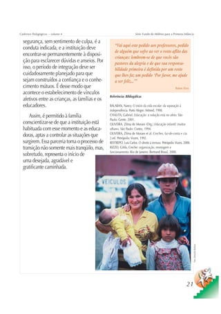 Cadernos Pedagógicos – volume 4                                       Série Fundo do Milênio para a Primeira Infância

  segurança, sem sentimento de culpa, é a
                                                     “Vai aqui este pedido aos professores, pedido
  conduta indicada, e a instituição deve
                                                     de alguém que sofre ao ver o rosto aflito das
  encontrar-se permanentemente à disposi-
                                                     crianças: lembrem-se de que vocês são
  ção para esclarecer dúvidas e anseios. Por         pastores da alegria e de que sua responsa-
  isso, o período de integração deve ser             bilidade primeira é definida por um rosto
  cuidadosamente planejado para que                  que lhes faz um pedido ‘Por favor, me ajude
  sejam construídos a confiança e o conhe-           a ser feliz...’”
  cimento mútuos. É desse modo que                                                                      Rubem Alves
  acontece o estabelecimento de vínculos
                                                 Referências Bibliogáficas
  afetivos entre as crianças, as famílias e os
  educadores.                                    BALABAN, Nancy. O início da vida escolar: da separação à
                                                 independência. Porto Alegre: Artmed, 1998.
      Assim, é permitido à família               CHALITA, Gabriel. Educação: a solução está no afeto. São
                                                 Paulo: Gente, 2001.
  conscientizar-se de que a instituição está     OLIVEIRA, Zilma de Moraes (Org.) Educação infantil: muitos
  habituada com esse momento e as educa-         olhares. São Paulo: Cortez, 1994.
                                                 OLIVEIRA, Zilma de Moraes et al. Creches, faz-de-conta e cia.
  doras, aptas a controlar as situações que      2.ed. Petrópolis: Vozes, 1992.
  surgirem. Essa parceria torna o processo de    RESTREPO, Luis Carlos. O direito à ternura. Petrópolis: Vozes, 2000.
  transição não somente mais tranqüilo, mas,     RIZZO, Gilda. Creche: organização, montagem e
                                                 funcionamento. Rio de Janeiro: Bertrand Brasil, 2000.
  sobretudo, representa o início de
  uma desejada, agradável e
  gratificante caminhada.



                                                                                                                        Foto: Sebastião Barbosa




                                                                                                                 21
 