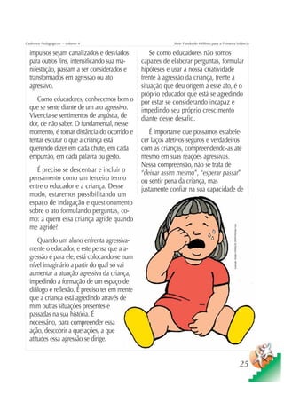 Cadernos Pedagógicos – volume 4                            Série Fundo do Milênio para a Primeira Infância

  impulsos sejam canalizados e desviados           Se como educadores não somos
  para outros fins, intensificando sua ma-     capazes de elaborar perguntas, formular
  nifestação, passam a ser considerados e      hipóteses e usar a nossa criatividade
  transformados em agressão ou ato             frente à agressão da criança, frente à
  agressivo.                                   situação que deu origem a esse ato, é o
                                               próprio educador que está se agredindo
     Como educadores, conhecemos bem o         por estar se considerando incapaz e
  que se sente diante de um ato agressivo.     impedindo seu próprio crescimento
  Vivencia-se sentimentos de angústia, de      diante desse desafio.
  dor, de não saber. O fundamental, nesse
  momento, é tomar distância do ocorrido e        É importante que possamos estabele-
  tentar escutar o que a criança está          cer laços afetivos seguros e verdadeiros
  querendo dizer em cada chute, em cada        com as crianças, compreendendo-as até
  empurrão, em cada palavra ou gesto.          mesmo em suas reações agressivas.
                                               Nessa compreensão, não se trata de
     É preciso se descentrar e incluir o       “deixar assim mesmo”, “esperar passar”
  pensamento como um terceiro termo            ou sentir pena da criança, mas
  entre o educador e a criança. Desse          justamente confiar na sua capacidade de
  modo, estaremos possibilitando um
  espaço de indagação e questionamento
  sobre o ato formulando perguntas, co-
  mo: a quem essa criança agride quando

                                                                                                Ilustração: Estúdio CRIANÇAS CRIATIVAS/Gian Calvi
  me agride?
      Quando um aluno enfrenta agressiva-
  mente o educador, e este pensa que a a-
  gressão é para ele, está colocando-se num
  nível imaginário a partir do qual só vai
  aumentar a atuação agressiva da criança,
  impedindo a formação de um espaço de
  diálogo e reflexão. É preciso ter em mente
  que a criança está agredindo através de
  mim outras situações presentes e
  passadas na sua história. É
  necessário, para compreender essa
  ação, descobrir a que ações, a que
  atitudes essa agressão se dirige.


                                                                                                                                                    25
 