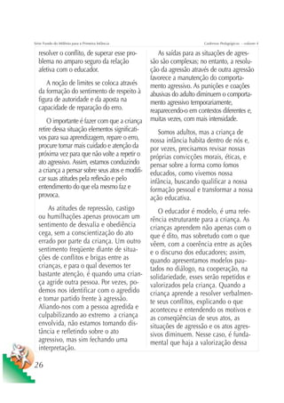 Série Fundo do Milênio para a Primeira Infância                        Cadernos Pedagógicos – volume 4

  resolver o conflito, de superar esse pro-          As saídas para as situações de agres-
  blema no amparo seguro da relação               são são complexas; no entanto, a resolu-
  afetiva com o educador.                         ção da agressão através de outra agressão
                                                  favorece a manutenção do comporta-
      A noção de limites se coloca através        mento agressivo. As punições e coações
  da formação do sentimento de respeito à         abusivas do adulto diminuem o comporta-
  figura de autoridade e da aposta na             mento agressivo temporariamente,
  capacidade de reparação do erro.                reaparecendo-o em contextos diferentes e,
      O importante é fazer com que a criança      muitas vezes, com mais intensidade.
  retire dessa situação elementos significati-       Somos adultos, mas a criança de
  vos para sua aprendizagem, repare o erro,       nossa infância habita dentro de nós e,
  procure tomar mais cuidado e atenção da         por vezes, precisamos revisar nossas
  próxima vez para que não volte a repetir o      próprias convicções morais, éticas, e
  ato agressivo. Assim, estamos conduzindo        pensar sobre a forma como fomos
  a criança a pensar sobre seus atos e modifi-    educados, como vivemos nossa
  car suas atitudes pela reflexão e pelo          infância, buscando qualificar a nossa
  entendimento do que ela mesmo faz e             formação pessoal e transformar a nossa
  provoca.                                        ação educativa.
      As atitudes de repressão, castigo               O educador é modelo, é uma refe-
  ou humilhações apenas provocam um               rência estruturante para a criança. As
  sentimento de desvalia e obediência             crianças aprendem não apenas com o
  cega, sem a conscientização do ato              que é dito, mas sobretudo com o que
  errado por parte da criança. Um outro           vêem, com a coerência entre as ações
  sentimento freqüente diante de situa-           e o discurso dos educadores; assim,
  ções de conflitos e brigas entre as             quando apresentamos modelos pau-
  crianças, e para o qual devemos ter             tados no diálogo, na cooperação, na
  bastante atenção, é quando uma crian-           solidariedade, esses serão repetidos e
  ça agride outra pessoa. Por vezes, po-          valorizados pela criança. Quando a
  demos nos identificar com o agredido            criança aprende a resolver verbalmen-
  e tomar partido frente à agressão.              te seus conflitos, explicando o que
  Aliando-nos com a pessoa agredida e             aconteceu e entendendo os motivos e
  culpabilizando ao extremo a criança             as conseqüências de seus atos, as
  envolvida, não estamos tomando dis-             situações de agressão e os atos agres-
  tância e refletindo sobre o ato                 sivos diminuem. Nesse caso, é funda-
  agressivo, mas sim fechando uma                 mental que haja a valorização dessa
  interpretação.

26
 