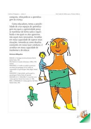 Cadernos Pedagógicos – volume 4                           Série Fundo do Milênio para a Primeira Infância

  conquista, reforçando-se a aprendiza-
  gem da criança.
      Como educadores, temos a possibi-
  lidade de criar espaços de aprendiza-
  gem nos quais a agressividade possa
  se manifestar de forma sadia e equili-
  brada e nos quais os atos agressivos
  não sejam mais necessários. Acreditar
  em nossa capacidade de superar essas
  situações, tomando-as como desafios
  constantes em nosso fazer cotidiano, é
  acreditar em nossa capacidade de
  transformar e de educar.
  Referências Bibliográficas

  BIAGGIO, A. Psicologia do desenvolvimento. Rio de
  Janeiro: Vozes, 1985.
  DELL’AGLIO, D. Controle esfincteriano. UFRGS, 1993
  (mimeo).
  FERNANDEZ, A. A mulher escondida na professora:
  uma leitura psicopedagógica do ser mulher, da
  corporeidade e da aprendizagem. Porto Alegre: Artmed,
  1993.
  FERNANDEZ, A. Agressividade: qual teu papel na
  aprendizagem? Revista Paixão de Aprender.
  MACHADO, M. C.; NOGUEIRA, N. Como lidar com a
  criança agressiva. Revista Nova Escola, n.4, 1986.
  REDL, F.; WINEMAM, D. A criança agressiva. São Paulo:
  Martins Fontes, 1985.
                                                                                                    Ilustração de criança do abrigo Maria Goretti / Colombia




                                                                                                   27
 