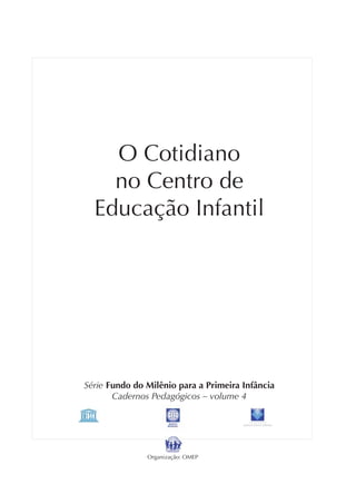 O Cotidiano
    no Centro de
  Educação Infantil




Série Fundo do Milênio para a Primeira Infância
       Cadernos Pedagógicos – volume 4

                                            FUNDAÇAO
                                       MAURICIO SIROTKY SOBRINHO




               Organização: OMEP
 