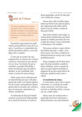 Cadernos Pedagógicos – volume 4                                                      Série Fundo do Milênio para a Primeira Infância

                                                                        dessas populações, através da educação
                                                                        e do cuidado das crianças.
           aúde da Criança
                                                      Halei Cruz            Nessas ações estão incluídos alguns
                                                                        fatores que devem fazer parte da prática
      “São direitos fundamentais da criança                             dos responsáveis pela saúde infantil
      a proteção à vida e à saúde, mediante a                           dentro e fora de creches e centros de
      efetivação das políticas sociais públicas que                     Educação Infantil.
      permitam o nascimento e o desenvolvimento
      harmonioso, em condições dignas de                                   Procuramos abordar, neste artigo, os
      existência.”                                                      conhecimentos fundamentais que dizem
                           Estatuto da Criança e do Adolescente – ECA   respeito às medidas preventivas de risco
                                                                        à saúde das crianças, ao seu crescimento,
     Em primeiro lugar, pensar em saúde                                 à alimentação e aos cuidados.
  infantil, principalmente na faixa de 0 a 6
  anos, é caracterizar o cumprimento dos                                   Precisamos conhecer e operar dentro
  direitos da primeira infância a uma vida                              do trinômio educação + saúde + assis-
  digna, feliz e saudável.                                              tência social, com vistas a colaborar no
                                                                        desenvolvimento da criança com a maior
     É certo que já existem leis que                                    qualidade possível .
  regulamentam os direitos das crianças
  e políticas intersetoriais que operam                                    Nessa concepção, não há áreas estan-
  em seu favor. No entanto, há que se                                   ques. Devemos considerar a saúde de
  considerar as grandes dificuldades a                                  forma simultânea, como o conjunto de
  serem vencidas para que tais políticas                                ações nas quais estejam envolvidos os
  atendam, se não à totalidade, pelo                                    programas de serviços sociais básicos de
  menos a maioria de nossas crianças.                                   educação, assistência social, lazer e
                                                                        cultura.
      Muitas ações sociais ainda precisam
  ser desenvolvidas para que se dê plena                                   O crescimento da criança
  garantia de saúde a um número significa-                                 O crescimento, assim como o desen-
  tivo de crianças, principalmente àquelas                              volvimento, é o resultado de modifi-
  pertencentes às camadas mais carentes e                               cações estruturais e funcionais que
  que, em nosso país, representam um                                    ocorrem no indivíduo desde a concep-
  número considerável.                                                  ção até a idade adulta.
     As instituições de Educação Infantil                                  Muitas vezes, há confusão entre o
  assumem sua parcela de responsabilida-                                significado dos termos crescimento e
  de na tarefa de minimizar as carências                                desenvolvimento, mas cada fenômeno

                                                                                                                              31
 