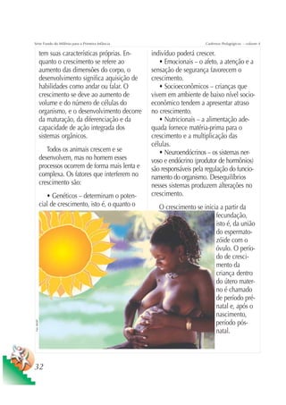 Série Fundo do Milênio para a Primeira Infância                                Cadernos Pedagógicos – volume 4

                tem suas características próprias. En-    indivíduo poderá crescer.
                quanto o crescimento se refere ao            • Emocionais – o afeto, a atenção e a
                aumento das dimensões do corpo, o         sensação de segurança favorecem o
                desenvolvimento significa aquisição de    crescimento.
                habilidades como andar ou falar. O           • Socioeconômicos – crianças que
                crescimento se deve ao aumento de         vivem em ambiente de baixo nível socio-
                volume e do número de células do          econômico tendem a apresentar atraso
                organismo, e o desenvolvimento decorre    no crescimento.
                da maturação, da diferenciação e da          • Nutricionais – a alimentação ade-
                capacidade de ação integrada dos          quada fornece matéria-prima para o
                sistemas orgânicos.                       crescimento e a multiplicação das
                                                          células.
                   Todos os animais crescem e se             • Neuroendócrinos – os sistemas ner-
                desenvolvem, mas no homem esses           voso e endócrino (produtor de hormônios)
                processos ocorrem de forma mais lenta e   são responsáveis pela regulação do funcio-
                complexa. Os fatores que interferem no    namento do organismo. Desequilíbrios
                crescimento são:                          nesses sistemas produzem alterações no
                   • Genéticos – determinam o poten-      crescimento.
                cial de crescimento, isto é, o quanto o      O crescimento se inicia a partir da
                                                                                   fecundação,
                                                                                   isto é, da união
                                                                                   do espermato-
                                                                                   zóide com o
                                                                                   óvulo. O perío-
                                                                                   do de cresci-
                                                                                   mento da
                                                                                   criança dentro
                                                                                   do útero mater-
                                                                                   no é chamado
                                                                                   de período pré-
                                                                                   natal e, após o
                                                                                   nascimento,
                                                                                   período pós-
 Foto: UNICEF




                                                                                   natal.



32
 