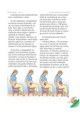Cadernos Pedagógicos – volume 4                                                                                                         Série Fundo do Milênio para a Primeira Infância

                                                                                   O período pré-natal compreende duas      materna deficiente leva à maior probabi-
                                                                                fases: a embrionária e a fetal.             lidade de nascimento de uma criança
                                                                                                                            com baixo peso. Considera-se recém-
                                                                                    Na fase embrionária, correspondente     nascido de baixo peso a criança que
                                                                                ao primeiro trimestre da gravidez, o ser    apresenta peso inferior a 2.500 gramas
                                                                                em crescimento é denominado de em-          no momento do nascimento. Essas crian-
                                                                                brião. Nessa etapa, o crescimento é         ças têm maiores chances de adoecer e
                                                                                lento, ocorrendo a diferenciação das        até mesmo de morrer do que as crianças
                                                                                células para formar órgãos e sistemas. A    que nascem com peso adequado.
                                                                                exposição do embrião a agentes
                                                                                externos, como radiação, infecções, uso         O crescimento pós-natal se dá em
                                                                                de álcool, medicamentos e outras drogas     quatro fases:
                                                                                pela mãe, pode levar à ocorrência de            • Primeira Infância – do nascimento
                                                                                malformações que são alterações na          aos 3 anos. É uma fase de crescimento
                                                                                estrutura e no funcionamento de órgãos.     rápido, apesar de mais lento que na fase
                                                                                                                            fetal. Nessa etapa, as carências
                                                                                   Na fase fetal, correspondente aos        nutricionais e as infecções constituem os
                                                                                segundo e terceiro trimestres da gesta-     maiores riscos para a saúde e a vida das
                                                                                ção, há uma aceleração do processo de       crianças. Se compararmos o crescimento
                                                                                crescimento. A criança em formação é        do indivíduo em toda a sua vida, após o
                                                                                chamada, então, de feto. É a fase da vida   nascimento, essa etapa é aquela em que
                                                                                em que o crescimento se faz com maior       ele acontece com maior velocidade,
                                                                                velocidade e sofre grande influência do     principalmente no primeiro ano de vida.
                                                                                estado nutricional da mãe. A alimentação    Ao completar um ano, a criança triplicou
Ilustração: Nela Marín e Gian Calvi/Kit Família Brasileira Fortalecida/UNICEF




                                                                                                                                                                                 33
 