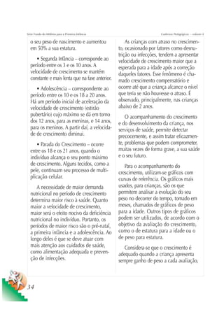 Série Fundo do Milênio para a Primeira Infância                        Cadernos Pedagógicos – volume 4

  o seu peso de nascimento e aumentou                 As crianças com atraso no crescimen-
  em 50% a sua estatura.                          to, ocasionado por fatores como desnu-
                                                  trição ou infecções, tendem a apresentar
     • Segunda Infância – corresponde ao          velocidade de crescimento maior que a
  período entre os 3 e os 10 anos. A              esperada para a idade após a correção
  velocidade de crescimento se mantém             daqueles fatores. Esse fenômeno é cha-
  constante e mais lenta que na fase anterior.    mado crescimento compensatório e
     • Adolescência – correspondente ao           ocorre até que a criança alcance o nível
  período entre os 10 e os 18 a 20 anos.          que teria se não houvesse o atraso. É
  Há um período inicial de aceleração da          observado, principalmente, nas crianças
  velocidade de crescimento (estirão              abaixo de 2 anos.
  pubertário) cujo máximo se dá em torno              O acompanhamento do crescimento
  dos 12 anos, para as meninas, e 14 anos,        e do desenvolvimento da criança, nos
  para os meninos. A partir daí, a velocida-      serviços de saúde, permite detectar
  de de crescimento diminui.                      precocemente, e assim tratar eficazmen-
     • Parada do Crescimento – ocorre             te, problemas que podem comprometer,
  entre os 18 e os 21 anos, quando o              muitas vezes de forma grave, a sua saúde
  indivíduo alcança o seu ponto máximo            e o seu futuro.
  de crescimento. Alguns tecidos, como a             Para o acompanhamento do
  pele, continuam seu processo de multi-          crescimento, utilizam-se gráficos com
  plicação celular.                               curvas de referência. Os gráficos mais
     A necessidade de maior demanda               usados, para crianças, são os que
  nutricional no período de crescimento           permitem analisar a evolução do seu
  determina maior risco à saúde. Quanto           peso no decorrer do tempo, tomado em
  maior a velocidade de crescimento,              meses, chamados de gráficos de peso
  maior será o efeito nocivo da deficiência       para a idade. Outros tipos de gráficos
  nutricional no indivíduo. Portanto, os          podem ser utilizados, de acordo com o
  períodos de maior risco são o pré-natal,        objetivo da avaliação do crescimento,
  a primeira infância e a adolescência. Ao        como o de estatura para a idade ou o
  longo deles é que se deve atuar com             de peso para estatura.
  mais atenção aos cuidados de saúde,                Considera-se que o crescimento é
  como alimentação adequada e preven-             adequado quando a criança apresenta
  ção de infecções.                               sempre ganho de peso a cada avaliação,



34
 