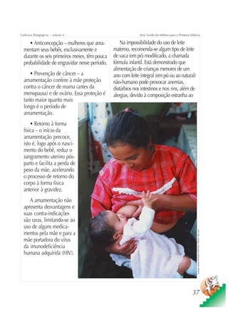 Cadernos Pedagógicos – volume 4                              Série Fundo do Milênio para a Primeira Infância


     • Anticoncepção – mulheres que ama-           Na impossibilidade do uso de leite
  mentam seus bebês, exclusivamente e          materno, recomenda-se algum tipo de leite
  durante os seis primeiros meses, têm pouca   de vaca (em pó) modificado, a chamada
  probabilidade de engravidar nesse período.   fórmula infantil. Está demonstrado que
                                               alimentação de crianças menores de um
     • Prevenção de câncer – a                 ano com leite integral (em pó ou ao natural)
  amamentação confere à mãe proteção           não-humano pode provocar anemias,
  contra o câncer de mama (antes da            distúrbios nos intestinos e nos rins, além de
  menopausa) e de ovário. Essa proteção é      alergias, devido à composição estranha ao
  tanto maior quanto mais
  longo é o período de
  amamentação.
      • Retorno à forma
  física – o início da
  amamentação precoce,
  isto é, logo após o nasci-
  mento do bebê, reduz o
  sangramento uterino pós-
  parto e facilita a perda de
  peso da mãe, acelerando
  o processo de retorno do
  corpo à forma física
  anterior à gravidez.
     A amamentação não
  apresenta desvantagens e
  suas contra-indicações
  são raras, limitando-se ao
  uso de alguns medica-
                                                                                                          Ilustração: Estúdio CRIANÇAS CRIATIVAS / PRODEI / Gian Calvi




  mentos pela mãe e para a
  mãe portadora do vírus
  da imunodeficiência
  humana adquirida (HIV).




                                                                                                      37
 