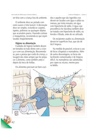 Série Fundo do Milênio para a Primeira Infância                                                                                                        Cadernos Pedagógicos – volume 4

                                                                                     ser feita com a criança fora do ambiente.   dos e aqueles que são ingeridos crus
                                                                                                                                 devem ser lavados com água e sabão ou
                                                                                        O ambiente deve ser pintado com          imersos, por trinta minutos, em água
                                                                                     cores suaves e tinta lavável. A decoração   com hipoclorito de sódio. A água cuja
                                                                                     deve ser simples, evitando-se carpetes,     procedência for duvidosa também deve
                                                                                     tapetes, poltronas ou quaisquer objetos     ser tratada com hipoclorito de sódio, ou
                                                                                     que acumulem poeira. Havendo cortinas       fervida e filtrada, antes de ser utilizada.
                                                                                     e mosquiteiros, recomenda-se que sejam
                                                                                     lavados freqüentemente.                        Os recipientes usados na alimentação
                                                                                                                                 devem ter superfícies lisas, que são de
                                                                                         Higiene na alimentação                  fácil limpeza.
                                                                                         Cuidados de higiene também devem
                                                                                     ser tomados no trato direto com a crian-        Na medida do possível, evita-se o uso
                                                                                     ça e com sua alimentação. Recomenda-        de bicos (chupetas) e mamadeiras. Além
                                                                                     se, para a pessoa que cuida da criança, a   de outras desvantagens, os bicos são
                                                                                     lavagem das mãos sempre que for prepa-      facilmente contaminados e de limpeza
                                                                                     rar o alimento, como também antes e         difícil. As mamadeiras são substituídas
                                                                                     depois da troca de fraldas.                 por copos ou xícaras, mesmo para
                                                                                                                                 os bebês.
                                                                                        Os alimentos precisam ser bem cozi-
 Ilustração: Nela Marín e Gian Calvi / Kit Família Brasileira Fortalecida / UNICEF




42
 