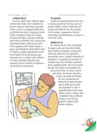 Cadernos Pedagógicos – volume 4                                             Série Fundo do Milênio para a Primeira Infância

                                                                                         A higiene bucal                             Os passeios
                                                                                         Inicia-se, desde cedo, antes do apare-      A partir da segunda quinzena de vida,
                                                                                    cimento dos dentes. Tem o objetivo de         a criança já pode sair de casa, para um
                                                                                    prevenir doenças infecciosas (principal-      passeio rápido, e tomar “banho de sol”,
                                                                                    mente a cárie), a mastigação deficiente,      sempre em ambiente livre de poluição.
                                                                                    os distúrbios da fala e a respiração bucal.   Com o tempo, os passeios se tornam
                                                                                    É feita a limpeza da boca da criança,         mais longos, permitindo que a criança se
                                                                                    inclusive da língua, com gaze molhada,        sinta livre e feliz.
                                                                                    após todas as refeições. Nas crianças que
                                                                                    já possuem dentes, pode-se usar uma              Banhos de sol
                                                                                    escova pequena com cerdas macias e               Os “banhos de sol” têm a finalidade
                                                                                    pouca quantidade de creme dental infan-       de expor a pele aos raios ultra-violeta,
                                                                                    til. Outros cuidados importantes se refe-     que facilitam a formação e o aproveita-
                                                                                    rem à higiene bucal das pessoas que           mento da vitamina D no organismo,
                                                                                    convivem com a criança; evitar oferecer       prevenindo, assim, a doença chamada de
                                                                                    à criança alimentos adoçados com              raquitismo. A exposição ao sol deve ser
                                                                                    sacarose (açúcar) e limitar ao máximo o       iniciada com cinco minutos, aumentan-
                                                                                    uso de bicos e mamadeiras.                    do-se, gradativamente, até trinta minutos
                                                                                                                                  por dia. Os horários recomendados são
                                                                                                                                      até as nove horas, no verão, e até as
                                                                                                                                        onze horas, no inverno. Quando a
                                                                                                                                             criança não puder ser retirada
                                                                                                                                                de casa, recomenda-se o
                                                                                                                                                banho do sol que entra pela
                                                                                                                                                janela, desde que os raios
                                                                                                                                                não atravessem o vidro. A
                                                                                                                                                exposição deve ser de corpo
                                                                                                                                                 inteiro, exceto a cabeça, pois
Ilustração: Nela Marín e Gian Calvi / Kit Família Brasileira Fortalecida / UNICEF




                                                                                                                                                 a claridade irrita os olhos da
                                                                                                                                                 criança. Caso não seja
                                                                                                                                                 possível, expõe-se pelo
                                                                                                                                                 menos as pernas.




                                                                                                                                                                                         43
 