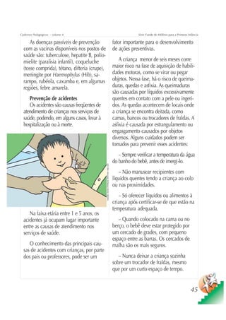 Cadernos Pedagógicos – volume 4                                                                                    Série Fundo do Milênio para a Primeira Infância

      As doenças passíveis de prevenção                                                               fator importante para o desenvolvimento
  com as vacinas disponíveis nos postos de                                                            de ações preventivas.
  saúde são: tuberculose, hepatite B, polio-
  mielite (paralisia infantil), coqueluche                                                                A criança menor de seis meses corre
  (tosse comprida), tétano, difteria (crupe),                                                         maior risco na fase de aquisição de habili-
  meningite por Haemophylus (Hib), sa-                                                                dades motoras, como se virar ou pegar
  rampo, rubéola, caxumba e, em algumas                                                               objetos. Nessa fase, há o risco de queima-
  regiões, febre amarela.                                                                             duras, quedas e asfixia. As queimaduras
                                                                                                      são causadas por líquidos excessivamente
     Prevenção de acidentes                                                                           quentes em contato com a pele ou ingeri-
     Os acidentes são causas freqüentes de                                                            dos. As quedas acontecem de locais onde
  atendimento de crianças nos serviços de                                                             a criança se encontra deitada, como
  saúde, podendo, em alguns casos, levar à                                                            camas, bancos ou trocadores de fraldas. A
  hospitalização ou à morte.                                                                          asfixia é causada por estrangulamento ou
                                                                                                      engasgamento causados por objetos
                                                                                                      diversos. Alguns cuidados podem ser
                                                                                                      tomados para prevenir esses acidentes:
                                                                                                         – Sempre verificar a temperatura da água
                                                                                                      do banho do bebê, antes de imergi-lo.
                                                Ilustração: Estúdio CRIANÇAS CRIATIVAS / Gian Calvi




                                                                                                         – Não manusear recipientes com
                                                                                                      líquidos quentes tendo a criança ao colo
                                                                                                      ou nas proximidades.
                                                                                                         – Só oferecer líquidos ou alimentos à
                                                                                                      criança após certificar-se de que estão na
                                                                                                      temperatura adequada.
     Na faixa etária entre 1 e 5 anos, os
  acidentes já ocupam lugar importante                                                                   – Quando colocado na cama ou no
  entre as causas de atendimento nos                                                                  berço, o bebê deve estar protegido por
  serviços de saúde.                                                                                  um cercado de grades, com pequeno
                                                                                                      espaço entre as barras. Os cercados de
     O conhecimento das principais cau-                                                               malha são os mais seguros.
  sas de acidentes com crianças, por parte
  dos pais ou professores, pode ser um                                                                   – Nunca deixar a criança sozinha
                                                                                                      sobre um trocador de fraldas, mesmo
                                                                                                      que por um curto espaço de tempo.


                                                                                                                                                            45
 