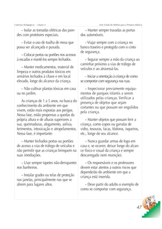 Cadernos Pedagógicos – volume 4                              Série Fundo do Milênio para a Primeira Infância

     – Isolar as tomadas elétricas das pare-      – Manter sempre travadas as portas
  des com protetores especiais.                dos automóveis.
     – Evitar o uso de toalha de mesa que         – Viajar sempre com a criança no
  possa ser alcançada e puxada.                banco traseiro e protegida com o cinto
                                               de segurança.
     – Colocar portas ou portões nos acessos
  à escadas e mantê-los sempre fechados.          – Segurar sempre a mão da criança ao
                                               caminhar próximo a vias de tráfego de
     – Manter medicamentos, material de        veículos e ao atravessá-las.
  limpeza e outros produtos tóxicos em
  armários fechados à chave e em local             – Iniciar a orientação à criança de como
  elevado, longe do alcance da criança.        se comportar com segurança nas ruas.
     – Não cultivar plantas tóxicas em casa      – Inspecionar previamente equipa-
  ou no jardim.                              mentos de parques infantis a serem
                                             utilizados pelas crianças. Verificar a
      As crianças de 1 a 5 anos, na busca do presença de objetos que sejam
  conhecimento do ambiente em que            cortantes ou que possam ser engolidos
  vivem, estão mais expostas aos perigos.    pela criança.
  Nessa fase, estão propensas a quedas da
  própria altura e de alturas superiores a       – Manter objetos que possam ferir a
  sua, queimaduras, afogamento, asfixia,     criança, como copos ou garrafas de
  ferimentos, intoxicação e atropelamentos. vidro, tesouras, facas, fósforos, isqueiros,
  Nessa fase, é importante:                  etc., longe do seu alcance.
     – Manter fechados portas ou portões       – Nunca guardar armas de fogo em
  de acesso a vias de tráfego de veículos e casa e, se ocorrer, deixar longe do alcan-
  não permitir que as crianças brinquem na ce físico e visual da criança e sempre
  suas imediações.                          descarregada (sem munição).
     – Usar sempre tapetes não-derrapantes     – Os responsáveis e os professores
  nos banheiros.                            devem estar atentos a outros riscos que
                                            dependerão do ambiente em que a
     – Instalar grades ou telas de proteção criança está inserida.
  nas janelas, principalmente nas que se
  abrem para lugares altos.                    – Deve partir do adulto o exemplo de
                                            como se comportar com segurança.



                                                                                                      47
 