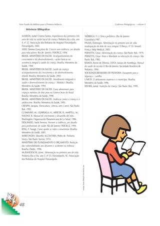 Série Fundo do Milênio para a Primeira Infância                                                                                                          Cadernos Pedagógicos – volume 4

       Referências Bibliográficas

  ALMEIDA, Isabel Cristina Santos. Importância dos primeiros três                                                        NÓBREGA, F. J. Clínica pediátrica. Rio de Janeiro:
  anos de vida na saúde bucal da criança. Pediatria dia a dia, ano                                                       Guanabara,1987.
  4, nº 22. Associação dos Pediatras do Hospital Florianópolis:                                                          PALMA, Domingos. Alimentação no primeiro ano de vida:
  Florianópolis, 2002.                                                                                                   inadequação do leite de vaca integral. O Berço, nº 14. Areueil,
  ASSIS, Simone Gonçalvez de. Crescer sem violência, um desafio                                                          França: Help Medical, 2003.
  para educadores. Rio de Janeiro: FIOCRUZ, 1994.                                                                        PERNETTA, César. Alimentação da criança. São Paulo: Byk. 1979.
  BRASIL. MINISTÉRIO DA SAÚDE. Acompanhamento do                                                                         PERNETTA, César. Amor e liberdade na educação da criança. São
  crescimento e do desenvolvimento – ações básicas na                                                                    Paulo: Byk, 1982.
  assistência integral à saúde da criança. Brasília: Ministério da                                                       RAMOS, Byron de Oliveira; LOCH, Jussara de Azambuja. Manual
  Saúde, 1984.                                                                                                           de saúde do escolar II. Rio de Janeiro: Sociedade Brasileira de
  BRASIL. MINISTÉRIO DA SAÚDE. Saúde da criança:                                                                         Pediatria, 1994.
  acompanhamento do crescimento e do desenvolvimento                                                                     SOCIEDADE BRASILEIRA DE PEDIATRIA. Passaporte para a
  infantil. Brasília: Ministério da Saúde, 2002.                                                                         seguraça – cartilha.
  BRASIL. MINISTÉRIO DA SAÚDE. Atendimento integrado à                                                                   UNICEF. O aleitamento materno e o município. Brasília:
  saúde e desenvolvimento da criança – Módulo I. Brasília:                                                               Ministério da Saúde, 1996.
  Ministério da Saúde, 1994.                                                                                             WEHBA, Jamal. Nutrição da criança. São Paulo: Byk, 1999.
  BRASIL. MINISTÉRIO DA SAÚDE. Guias alimentares para
  crianças menores de dois anos no Centro-Oeste do Brasil.
  Brasília: Ministério da Saúde, 1998.
  BRASIL. MINISTÉRIO DA SAÚDE. Violência contra a criança e o
  adolescente. Brasília: Ministério da Saúde, 1993.
  CRESPIN, Jacques. Puericultura: ciência, arte e amor. São Paulo:
  Byk, 1992.
  CUSMINSKY, M.; LEJARRAGA, H.; MERCER, R.; MARTELL, M.;
  FESCINA, R. Manual de crecimiento y desarrollo del niño.
  Washington: Organización Panamericana de La Salud, 1986.
  DESLANDES, Suely Ferreira. Prevenir a violência, um desafio
  para profissionais de saúde. Rio de Janeiro: FIOCRUZ, 1994.
  KING, F. Savage. Como ajudar as mães a amamentar. Brasília:
  Ministério da Saúde, 2001.
  MARCONDES, Eduardo; ALCÂNTARA, Pedro de. Pediatria
  básica. São Paulo: Sarvier, 1974.
  MINISTÉRIO DO PLANEJAMENTO E ORÇAMENTO. Redução
  das vulnerabilidades aos desastres e acidentes na infância.
  Brasília: Dedec, 1996.
  MURAHOVSCHI, Jaime. Alimentação no primeiro ano de vida.
  Pediatria Dia a Dia, ano 5, nº 25. Florianópolis, SC: Associação
  dos Pediatras do Hospital Florianópolis.
                                                                     Ilustração: Estúdio CRIANÇAS CRIATIVAS/Gian Calvi




48
 