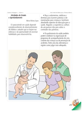 Cadernos Pedagógicos – volume 4                                    Série Fundo do Milênio para a Primeira Infância

                                                                                         Atividades de Estudo                                 • Peça a enfermeiros, médicos e
                                                                                      e Aprofundamento                                     dentistas para fazerem palestras e de-
                                                                                                                      Maria Helena Lopes   monstrações para crianças e familiares
                                                                                                                                           abordando aspectos da educação para a
                                                                                          O autocontrole em saúde depende                  saúde. Registre a experiência colhen-
                                                                                      consideravelmente do desenvolvimento                 do um parecer dos pais sobre o
                                                                                      de hábitos e atitudes que se forjam nas              conteúdo das palestras.
                                                                                      infâncias e da oportunidade de exercitar
                                                                                      habilidades para desenvolvê-las.                        • Os profissionais da saúde também
                                                                                                                                           podem colaborar na organização de
                                                                                                                                           programas de acompanhamento do cres-
                                                                                                                                           cimento das crianças ou de prevenção de
                                                                                                                                           acidentes. Tente uma das alternativas e
                                                                                                                                           registre como julgar mais adequado.
Ilustração: Nela Marín e Gian Calvi / Kit Família Brasileira Fortalecida / UNICEF




                                                                                                                                                                                                49
 