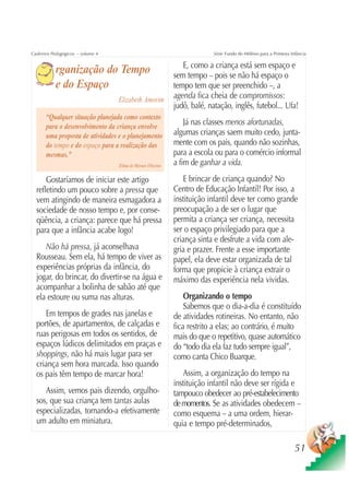 Cadernos Pedagógicos – volume 4                                            Série Fundo do Milênio para a Primeira Infância

                                                                E, como a criança está sem espaço e
           rganização do Tempo                               sem tempo – pois se não há espaço o
           e do Espaço                                       tempo tem que ser preenchido –, a
                                  Elizabeth Amorim           agenda fica cheia de compromissos:
                                                             judô, balé, natação, inglês, futebol... Ufa!
      “Qualquer situação planejada como contexto
      para o desenvolvimento da criança envolve
                                                                 Já nas classes menos afortunadas,
      uma proposta de atividades e o planejamento            algumas crianças saem muito cedo, junta-
      do tempo e do espaço para a realização das             mente com os pais, quando não sozinhas,
      mesmas.”                                               para a escola ou para o comércio informal
                                  Zilma de Moraes Oliveira   a fim de ganhar a vida.
      Gostaríamos de iniciar este artigo                        E brincar de criança quando? No
  refletindo um pouco sobre a pressa que                     Centro de Educação Infantil! Por isso, a
  vem atingindo de maneira esmagadora a                      instituição infantil deve ter como grande
  sociedade de nosso tempo e, por conse-                     preocupação a de ser o lugar que
  qüência, a criança: parece que há pressa                   permita a criança ser criança, necessita
  para que a infância acabe logo!                            ser o espaço privilegiado para que a
                                                             criança sinta e desfrute a vida com ale-
     Não há pressa, já aconselhava                           gria e prazer. Frente a esse importante
  Rousseau. Sem ela, há tempo de viver as                    papel, ela deve estar organizada de tal
  experiências próprias da infância, do                      forma que propicie à criança extrair o
  jogar, do brincar, do divertir-se na água e                máximo das experiência nela vividas.
  acompanhar a bolinha de sabão até que
  ela estoure ou suma nas alturas.                               Organizando o tempo
                                                                 Sabemos que o dia-a-dia é constituído
     Em tempos de grades nas janelas e                       de atividades rotineiras. No entanto, não
  portões, de apartamentos, de calçadas e                    fica restrito a elas; ao contrário, é muito
  ruas perigosas em todos os sentidos, de                    mais do que o repetitivo, quase automático
  espaços lúdicos delimitados em praças e                    do “todo dia ela faz tudo sempre igual”,
  shoppings, não há mais lugar para ser                      como canta Chico Buarque.
  criança sem hora marcada. Isso quando
  os pais têm tempo de marcar hora!                             Assim, a organização do tempo na
                                                             instituição infantil não deve ser rígida e
     Assim, vemos pais dizendo, orgulho-                     tampouco obedecer ao pré-estabelecimento
  sos, que sua criança tem tantas aulas                      de momentos. Se as atividades obedecem –
  especializadas, tornando-a efetivamente                    como esquema – a uma ordem, hierar-
  um adulto em miniatura.                                    quia e tempo pré-determinados,

                                                                                                                    51
 