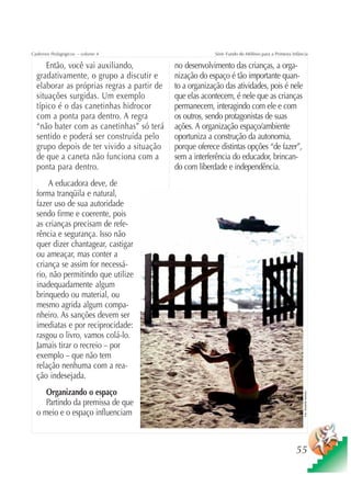 Cadernos Pedagógicos – volume 4                          Série Fundo do Milênio para a Primeira Infância

     Então, você vai auxiliando,            no desenvolvimento das crianças, a orga-
  gradativamente, o grupo a discutir e      nização do espaço é tão importante quan-
  elaborar as próprias regras a partir de   to a organização das atividades, pois é nele
  situações surgidas. Um exemplo            que elas acontecem, é nele que as crianças
  típico é o das canetinhas hidrocor        permanecem, interagindo com ele e com
  com a ponta para dentro. A regra          os outros, sendo protagonistas de suas
  “não bater com as canetinhas” só terá     ações. A organização espaço/ambiente
  sentido e poderá ser construída pelo      oportuniza a construção da autonomia,
  grupo depois de ter vivido a situação     porque oferece distintas opções “de fazer”,
  de que a caneta não funciona com a        sem a interferência do educador, brincan-
  ponta para dentro.                        do com liberdade e independência.
      A educadora deve, de
  forma tranqüila e natural,
  fazer uso de sua autoridade
  sendo firme e coerente, pois
  as crianças precisam de refe-
  rência e segurança. Isso não
  quer dizer chantagear, castigar
  ou ameaçar, mas conter a
  criança se assim for necessá-
  rio, não permitindo que utilize
  inadequadamente algum
  brinquedo ou material, ou
  mesmo agrida algum compa-
  nheiro. As sanções devem ser
  imediatas e por reciprocidade:
  rasgou o livro, vamos colá-lo.
  Jamais tirar o recreio – por
  exemplo – que não tem
  relação nenhuma com a rea-
  ção indesejada.
     Organizando o espaço
                                                                                                      Foto: Sebastião Barbosa




     Partindo da premissa de que
  o meio e o espaço influenciam



                                                                                                  55
 