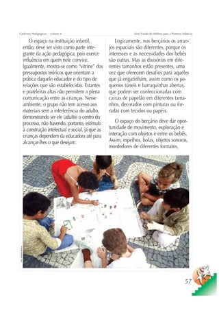Cadernos Pedagógicos – volume 4                                                      Série Fundo do Milênio para a Primeira Infância

                              O espaço na instituição infantil,             Logicamente, nos berçários os arran-
                          então, deve ser visto como parte inte-         jos espaciais são diferentes, porque os
                          grante da ação pedagógica, pois exerce         interesses e as necessidades dos bebês
                          influência em quem nele convive.               são outras. Mas as divisórias em dife-
                          Igualmente, mostra-se como “vitrine” dos       rentes tamanhos estão presentes, uma
                          pressupostos teóricos que orientam a           vez que oferecem desafios para aqueles
                          prática daquele educador e do tipo de          que já engatinham, assim como os pe-
                          relações que são estabelecidas. Estantes       quenos túneis e barraquinhas abertas,
                          e prateleiras altas não permitem a plena       que podem ser confeccionadas com
                          comunicação entre as crianças. Nesse           caixas de papelão em diferentes tama-
                          ambiente, o grupo não tem acesso aos           nhos, decorados com pinturas ou for-
                          materiais sem a interferência do adulto,       radas com tecidos ou papéis.
                          demonstrando ser ele (adulto) o centro do
                          processo, não havendo, portanto, estímulo         O espaço do berçário deve dar opor-
                          à construção intelectual e social, já que as   tunidade de movimento, exploração e
                          crianças dependem da educadora até para        interação com objetos e entre os bebês.
                          alcançar-lhes o que desejam.                   Assim, espelhos, bolas, objetos sonoros,
                                                                         mordedores de diferentes formatos,
Foto: Sebastião Barbosa




                                                                                                                              57
 